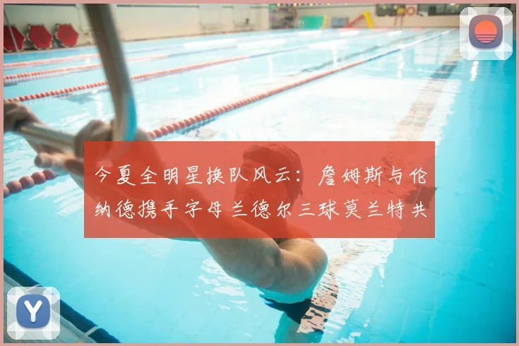 今夏全明星换队风云:詹姆斯与伦纳德携手字母兰德尔三球莫兰特共创辉煌