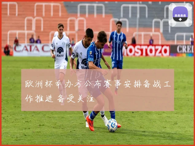 欧洲杯举办方公布赛事安排备战工作推进 备受关注