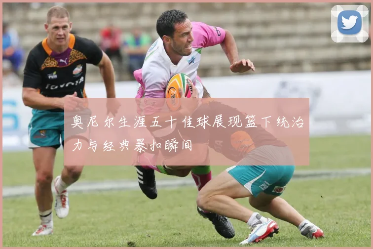 奥尼尔生涯五十佳球展现篮下统治力与经典暴扣瞬间