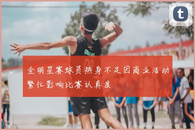 全明星赛球员热身不足因商业活动繁忙影响比赛认真度