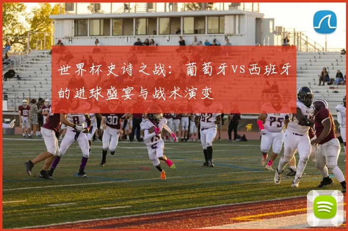 世界杯史诗之战:葡萄牙vs西班牙的进球盛宴与战术演变