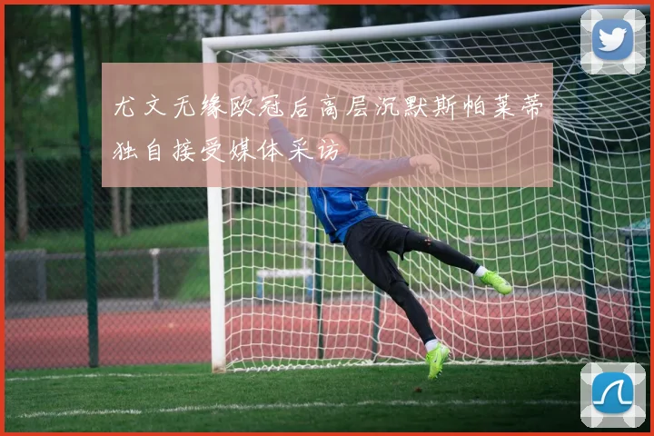尤文无缘欧冠后高层沉默斯帕莱蒂独自接受媒体采访