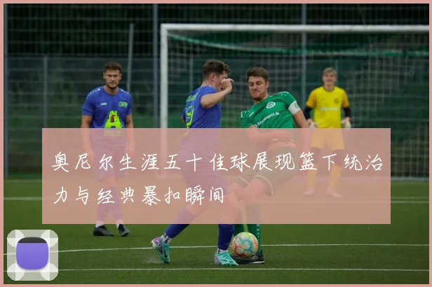 奥尼尔生涯五十佳球展现篮下统治力与经典暴扣瞬间