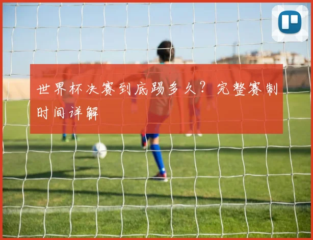 世界杯决赛到底踢多久？完整赛制时间详解