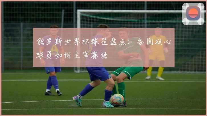 俄罗斯世界杯球星盘点:各国核心球员如何主宰赛场