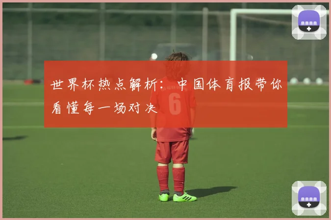 世界杯热点解析:中国体育报带你看懂每一场对决