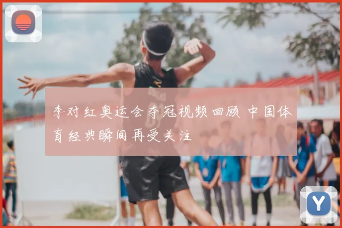 李对红奥运会夺冠视频回顾 中国体育经典瞬间再受关注