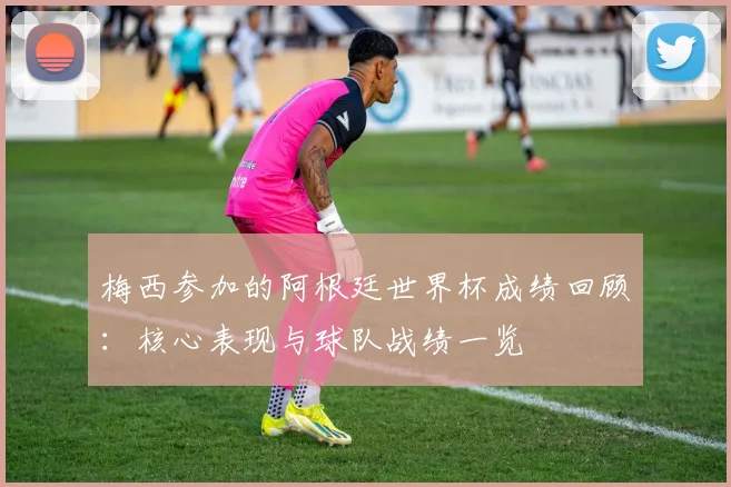 梅西参加的阿根廷世界杯成绩回顾:核心表现与球队战绩一览