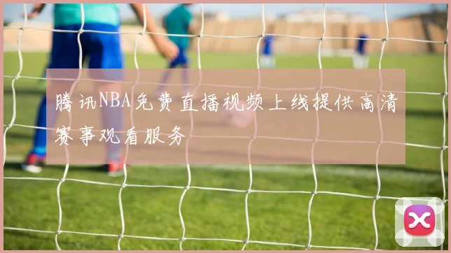 腾讯NBA免费直播视频上线提供高清赛事观看服务