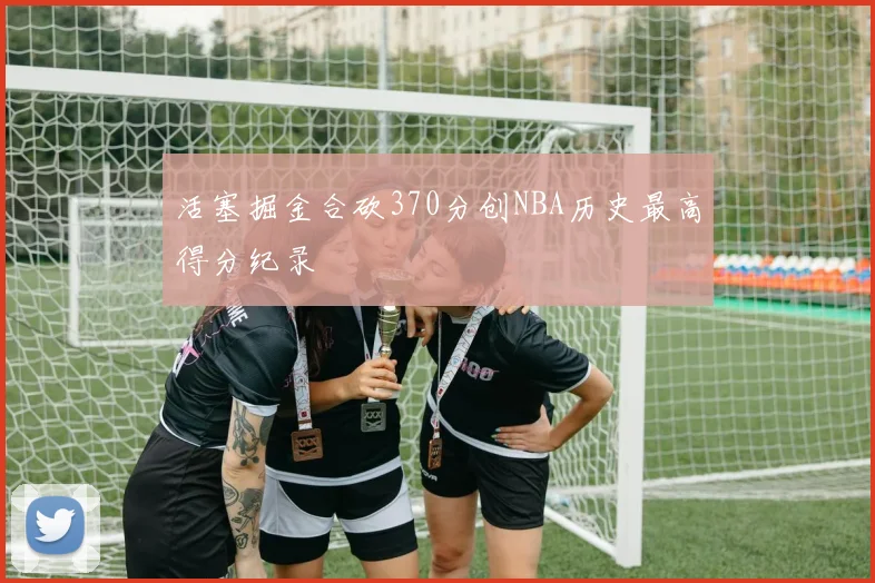 活塞掘金合砍370分创NBA历史最高得分纪录