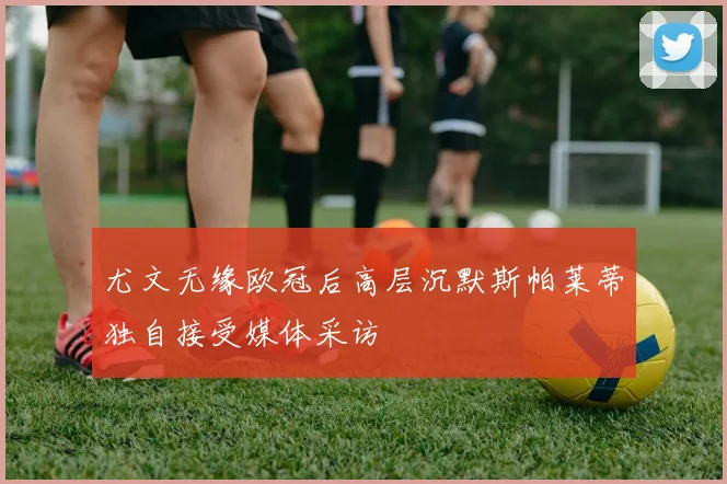 尤文无缘欧冠后高层沉默斯帕莱蒂独自接受媒体采访