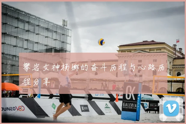 攀岩女神杨娜的奋斗历程与心路历程分享