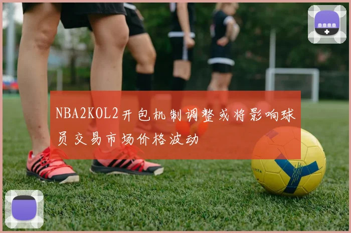 NBA2KOL2开包机制调整或将影响球员交易市场价格波动