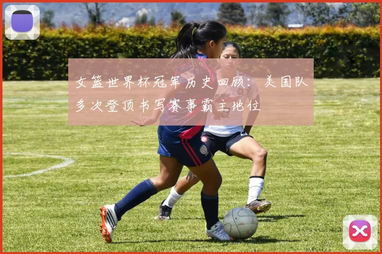 女篮世界杯冠军历史回顾:美国队多次登顶书写赛事霸主地位