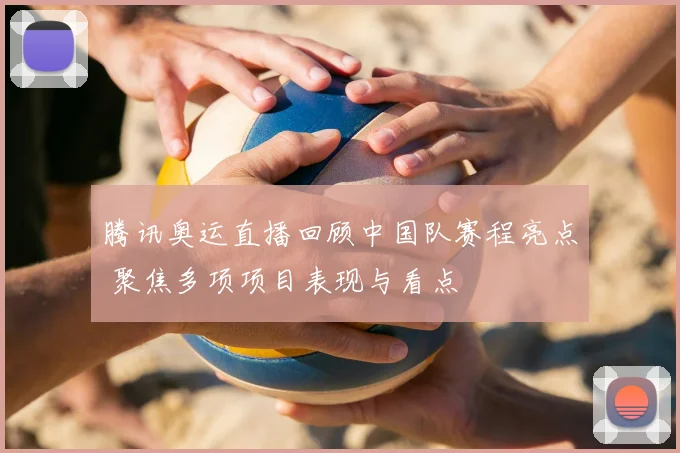 腾讯奥运直播回顾中国队赛程亮点 聚焦多项项目表现与看点