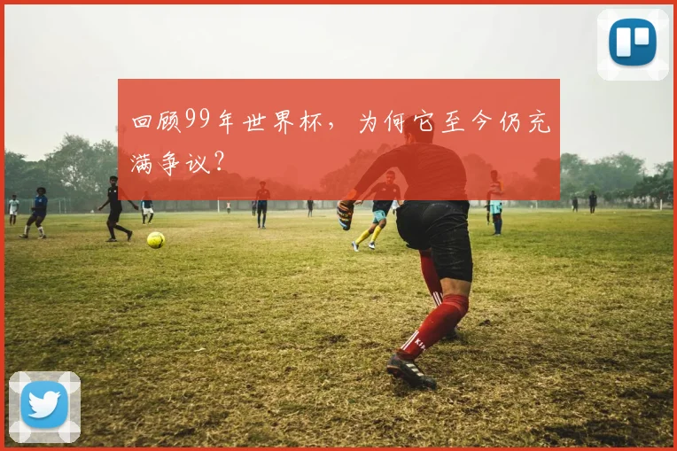 回顾99年世界杯,为何它至今仍充满争议?
