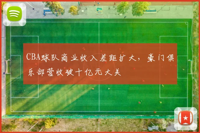 CBA球队商业收入差距扩大,豪门俱乐部营收破十亿元大关