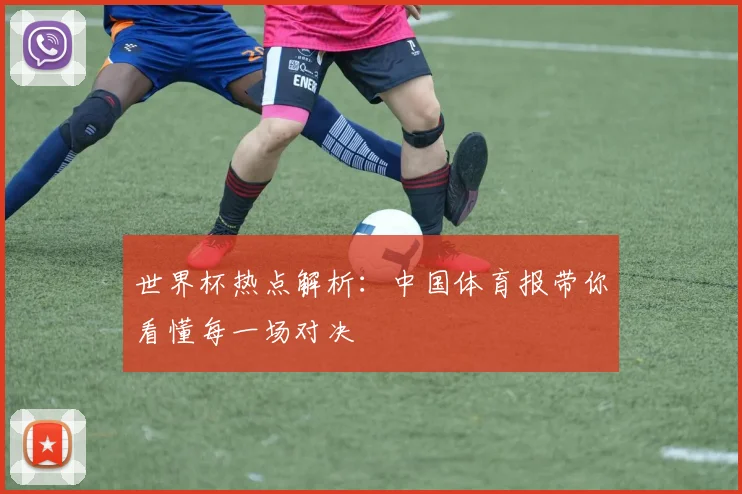 世界杯热点解析:中国体育报带你看懂每一场对决