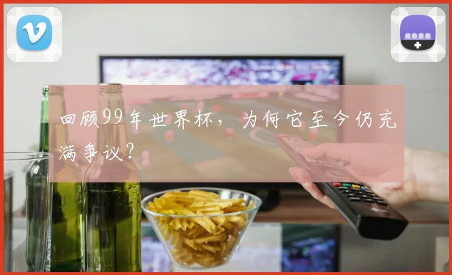 回顾99年世界杯,为何它至今仍充满争议?