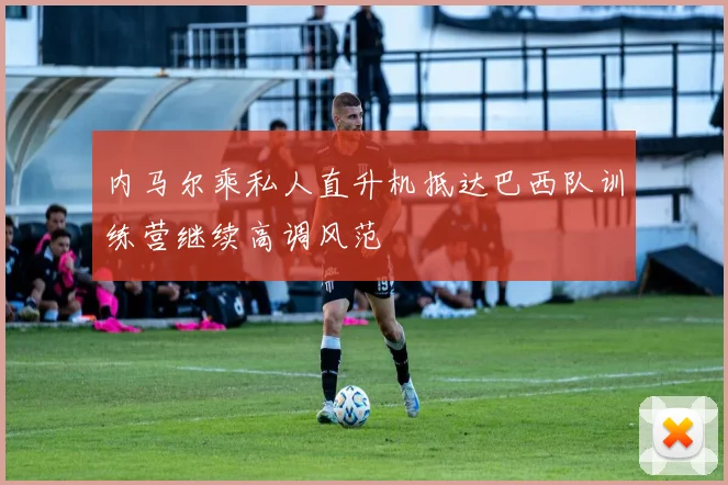 内马尔乘私人直升机抵达巴西队训练营继续高调风范
