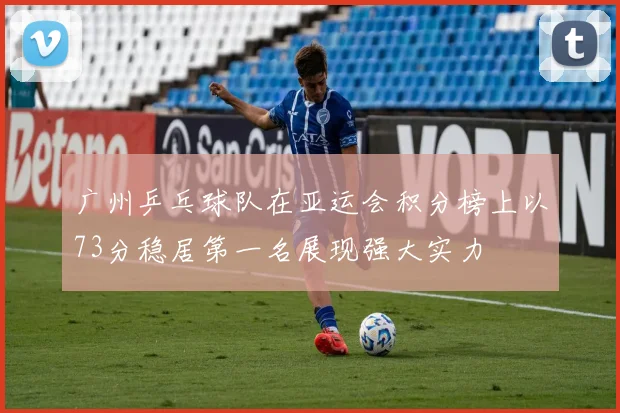 广州乒乓球队在亚运会积分榜上以73分稳居第一名展现强大实力