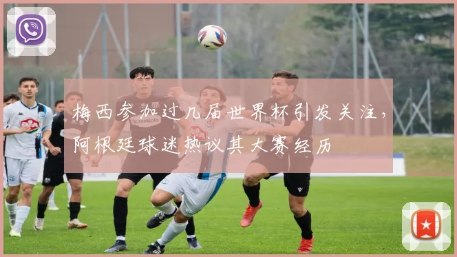 梅西参加过几届世界杯引发关注,阿根廷球迷热议其大赛经历
