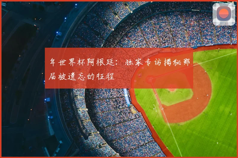 年世界杯阿根廷:独家专访揭秘那届被遗忘的征程