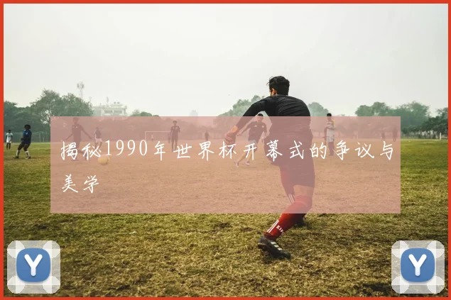 揭秘1990年世界杯开幕式的争议与美学