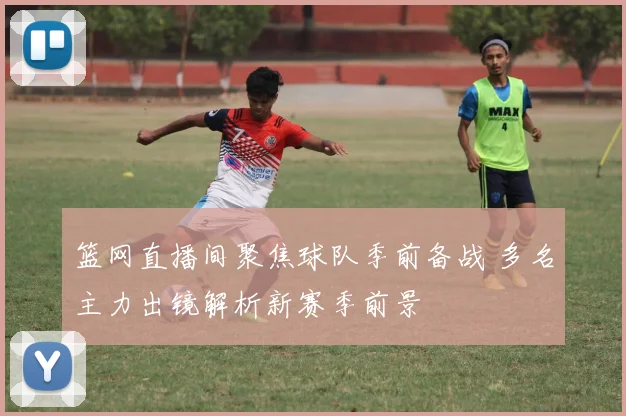 篮网直播间聚焦球队季前备战 多名主力出镜解析新赛季前景