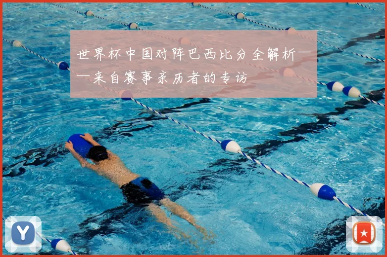 世界杯中国对阵巴西比分全解析——来自赛事亲历者的专访