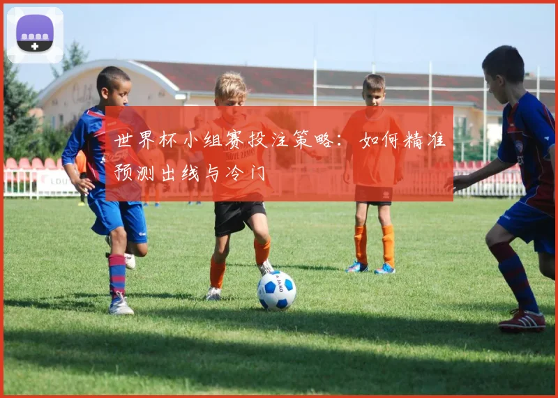 世界杯小组赛投注策略:如何精准预测出线与冷门