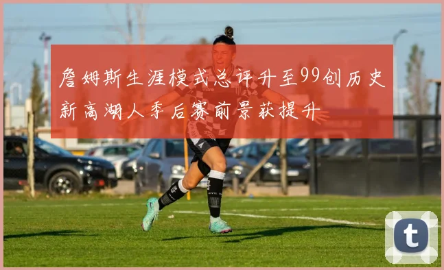 詹姆斯生涯模式总评升至99创历史新高湖人季后赛前景获提升
