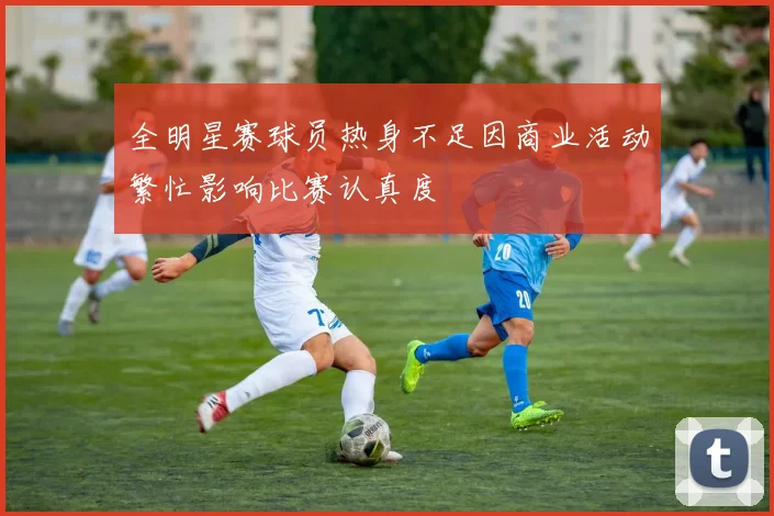 全明星赛球员热身不足因商业活动繁忙影响比赛认真度
