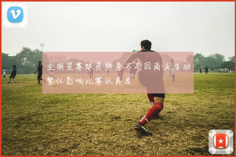 全明星赛球员热身不足因商业活动繁忙影响比赛认真度