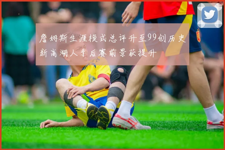 詹姆斯生涯模式总评升至99创历史新高湖人季后赛前景获提升