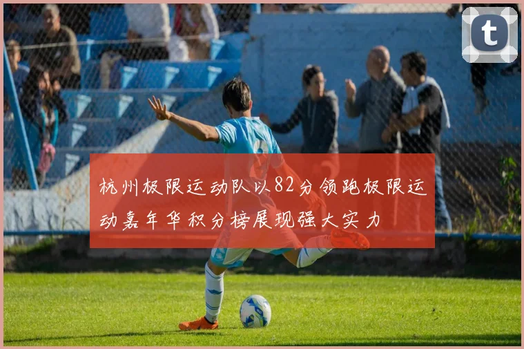 杭州极限运动队以82分领跑极限运动嘉年华积分榜展现强大实力
