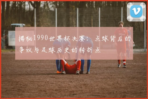揭秘1990世界杯决赛:点球背后的争议与足球历史的转折点
