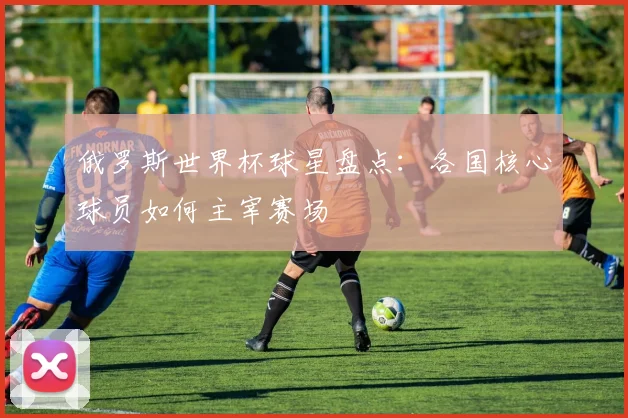 俄罗斯世界杯球星盘点:各国核心球员如何主宰赛场