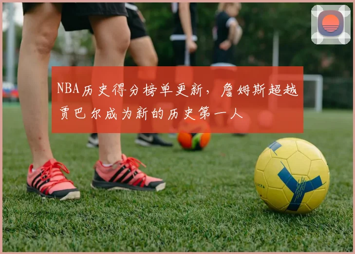 NBA历史得分榜单更新,詹姆斯超越贾巴尔成为新的历史第一人