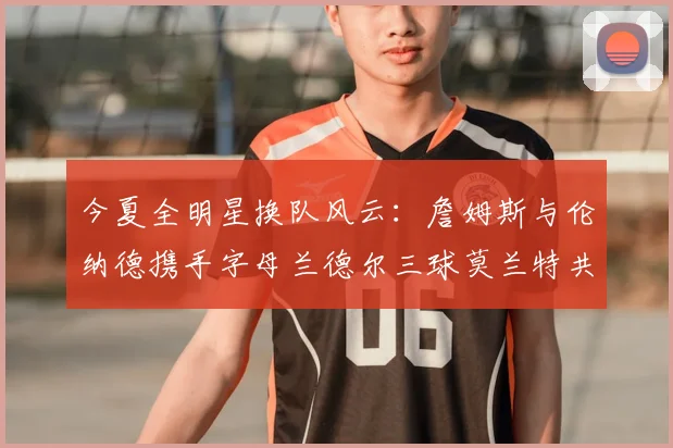 今夏全明星换队风云:詹姆斯与伦纳德携手字母兰德尔三球莫兰特共创辉煌
