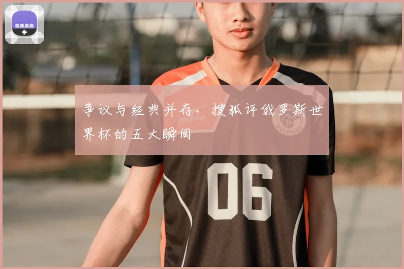 争议与经典并存,搜狐评俄罗斯世界杯的五大瞬间