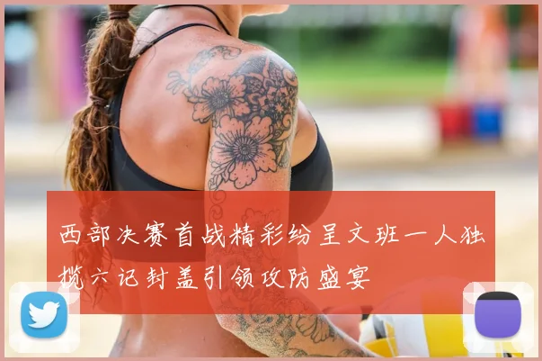西部决赛首战精彩纷呈文班一人独揽六记封盖引领攻防盛宴