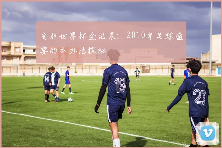 南非世界杯全记录:2010年足球盛宴的举办地探秘