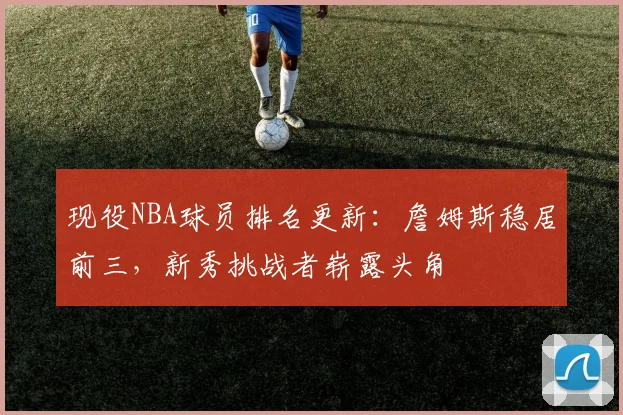 现役NBA球员排名更新:詹姆斯稳居前三,新秀挑战者崭露头角