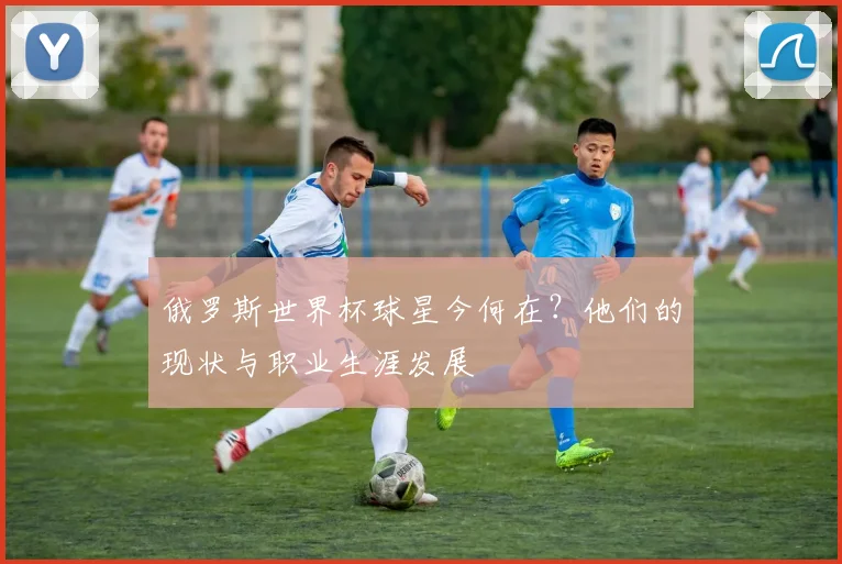 俄罗斯世界杯球星今何在？他们的现状与职业生涯发展