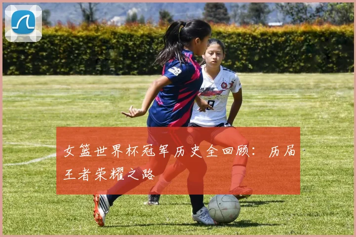 女篮世界杯冠军历史全回顾：历届王者荣耀之路